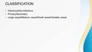 CLASSIFICATION
• Infectious/Non-infectious
• Primary/Secondary
• Large vessel/Medium vessel/Small vessel/Variable vessel
 