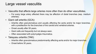 Large vessel vasculitis
• Vasculitis that affects large arteries more often than do other vasculitides.
– For every large artery affected there may be affection of distal branches (esp. medium
arteries).
• Giant cell arteritis (GCA):
– Arteritis often granulomatous and usually affecting the aorta and/or its major branches,
with a predilection for the branches of the carotid and vertebral arteries.
– Onset usually after 50 years.
– Giant cells are frequently but not always seen.
– Often associated with polymyalgia rheumatica.
• Takayasu arteritis (TAK):
– Arteritis often granulomatous predominantly affecting aorta and/or its major branches.
– Onset before 30 years.
 
