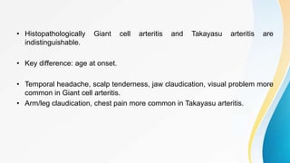 • Histopathologically Giant cell arteritis and Takayasu arteritis are
indistinguishable.
• Key difference: age at onset.
• Temporal headache, scalp tenderness, jaw claudication, visual problem more
common in Giant cell arteritis.
• Arm/leg claudication, chest pain more common in Takayasu arteritis.
 