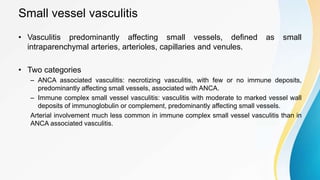 Small vessel vasculitis
• Vasculitis predominantly affecting small vessels, defined as small
intraparenchymal arteries, arterioles, capillaries and venules.
• Two categories
– ANCA associated vasculitis: necrotizing vasculitis, with few or no immune deposits,
predominantly affecting small vessels, associated with ANCA.
– Immune complex small vessel vasculitis: vasculitis with moderate to marked vessel wall
deposits of immunoglobulin or complement, predominantly affecting small vessels.
Arterial involvement much less common in immune complex small vessel vasculitis than in
ANCA associated vasculitis.
 