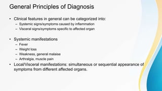 General Principles of Diagnosis
• Clinical features in general can be categorized into:
– Systemic signs/symptoms caused by inflammation
– Visceral signs/symptoms specific to affected organ
• Systemic manifestations
– Fever
– Weight loss
– Weakness, general malaise
– Arthralgia, muscle pain
• Local/Visceral manifestations: simultaneous or sequential appearance of
symptoms from different affected organs.
 