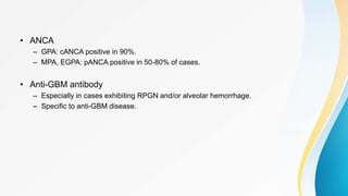 • ANCA
– GPA: cANCA positive in 90%.
– MPA, EGPA: pANCA positive in 50-80% of cases.
• Anti-GBM antibody
– Especially in cases exhibiting RPGN and/or alveolar hemorrhage.
– Specific to anti-GBM disease.
 
