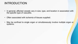 INTRODUCTION
• In general, affected vessels vary in size, type, and location in association with
the specific type of vasculitis.
• Often associated with ischemia of tissues supplied.
• May be confined to single organ or simultaneously involve multiple organ or
systems.
 