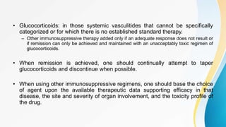 • Glucocorticoids: in those systemic vasculitides that cannot be specifically
categorized or for which there is no established standard therapy.
– Other immunosuppressive therapy added only if an adequate response does not result or
if remission can only be achieved and maintained with an unacceptably toxic regimen of
glucocorticoids.
• When remission is achieved, one should continually attempt to taper
glucocorticoids and discontinue when possible.
• When using other immunosuppressive regimens, one should base the choice
of agent upon the available therapeutic data supporting efficacy in that
disease, the site and severity of organ involvement, and the toxicity profile of
the drug.
 