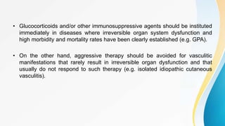 • Glucocorticoids and/or other immunosuppressive agents should be instituted
immediately in diseases where irreversible organ system dysfunction and
high morbidity and mortality rates have been clearly established (e.g. GPA).
• On the other hand, aggressive therapy should be avoided for vasculitic
manifestations that rarely result in irreversible organ dysfunction and that
usually do not respond to such therapy (e.g. isolated idiopathic cutaneous
vasculitis).
 