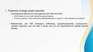 • Treatment of large-vessel vasculitis
– Corticosteroid effective for most patients with TAK and GCA.
• 40-60 mg/day for one month followed by gradual tapering.
• If ocular symptoms in Giant cell arteritis, Methylprednisolone 1 g/day for 3 days followed by oral steroid.
– Methotrexate, anti TNF antibodyn( (Infliximab), Cyclophosphamide, Cyclosporine:
variable response. Can be used in those who do not respond/cannot tolerate steroid
therapy.
 