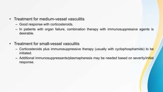 • Treatment for medium-vessel vasculitis
– Good response with corticosteroids.
– In patients with organ failure, combination therapy with immunosuppressive agents is
desirable.
• Treatment for small-vessel vasculitis
– Corticosteroids plus immunosuppressive therapy (usually with cyclophosphamide) to be
initiated.
– Additional immunosuppressants/plasmapheresis may be needed based on severity/initial
response.
 