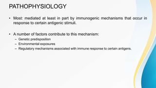 PATHOPHYSIOLOGY
• Most: mediated at least in part by immunogenic mechanisms that occur in
response to certain antigenic stimuli.
• A number of factors contribute to this mechanism:
– Genetic predisposition
– Environmental exposures
– Regulatory mechanisms associated with immune response to certain antigens.
 