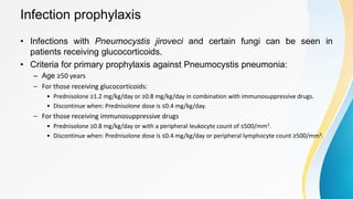 Infection prophylaxis
• Infections with Pneumocystis jiroveci and certain fungi can be seen in
patients receiving glucocorticoids.
• Criteria for primary prophylaxis against Pneumocystis pneumonia:
– Age ≥50 years
– For those receiving glucocorticoids:
• Prednisolone ≥1.2 mg/kg/day or ≥0.8 mg/kg/day in combination with immunosuppressive drugs.
• Discontinue when: Prednisolone dose is ≤0.4 mg/kg/day.
– For those receiving immunosuppressive drugs
• Prednisolone ≥0.8 mg/kg/day or with a peripheral leukocyte count of ≤500/mm3.
• Discontinue when: Prednisolone dose is ≤0.4 mg/kg/day or peripheral lymphocyte count ≥500/mm3.
 