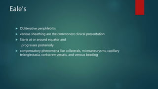 Eale’s
 Obliterative periphlebitis
 venous sheathing are the commonest clinical presentation
 Starts at or around equator and
progresses posteriorly
 compensatory phenomena like collaterals, microaneurysms, capillary
telangiectasia, corkscrew vessels, and venous beading
 
