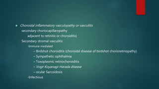  Choroidal inflammatory vasculopathy or vasculitis
secondary choriocapillaropathy
adjacent to retinitis or choroiditis)
Secondary stromal vasculitis
-Immune mediated
– Birdshot choroiditis (choroidal disease of birdshot chorioretinopathy)
– Sympathetic ophthalmia
– Toxoplasmic retinochoroiditis
– Vogt-Koyanagi-Harada disease
– ocular Sarcoidosis
-Infectious
 