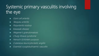 Systemic primary vasculitis involving
the eye
 Giant cell arteritis
 Takayasu arteritis
 Polyarteritis nodosa
 Kawasaki disease
 Wegener’s granulomatosis
 Churg-Strauss syndrome
 Henoch-Schönlein purpura
 Cutaneous leucocytoclastic angiitis
 Essential cryoglobulinaemic vasculitis
 