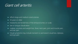 Giant cell arteritis
 affects large and medium-sized arteries
 50 years or older
 headache and tenderness of the temporal artery or scalp
 Jaw or tongue claudication
 malaise, anorexia and weight loss, fever, neck pain, joint and muscle pain,
and ear pain
 Visual symptoms may include transient or permanent visual loss, diplopia,
and eye pain
 