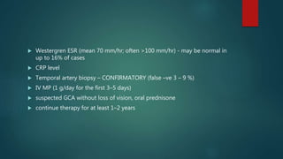  Westergren ESR (mean 70 mm/hr; often >100 mm/hr) - may be normal in
up to 16% of cases
 CRP level
 Temporal artery biopsy – CONFIRMATORY (false –ve 3 – 9 %)
 IV MP (1 g/day for the first 3–5 days)
 suspected GCA without loss of vision, oral prednisone
 continue therapy for at least 1–2 years
 