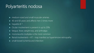 Polyarteritis nodosa
 medium-sized and small muscular arteries
 40 and 60 years and affects men 3 times more
 hepatitis B ?
 Ocular involvement is present in up to 20%
 fatigue, fever, weight loss, and arthralgia
 mononeuritis multiplex is the most common
 Renal involvement – HT - may manifest as hypertensive retinopathy
 small-bowel ischemia and infarction
 
