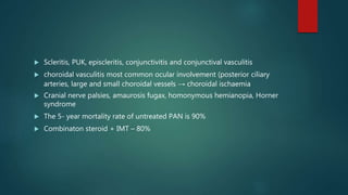  Scleritis, PUK, episcleritis, conjunctivitis and conjunctival vasculitis
 choroidal vasculitis most common ocular involvement (posterior ciliary
arteries, large and small choroidal vessels → choroidal ischaemia
 Cranial nerve palsies, amaurosis fugax, homonymous hemianopia, Horner
syndrome
 The 5- year mortality rate of untreated PAN is 90%
 Combinaton steroid + IMT – 80%
 