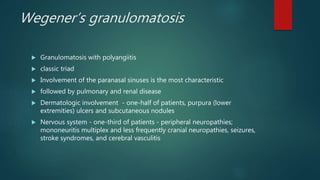 Wegener’s granulomatosis
 Granulomatosis with polyangiitis
 classic triad
 Involvement of the paranasal sinuses is the most characteristic
 followed by pulmonary and renal disease
 Dermatologic involvement - one-half of patients, purpura (lower
extremities) ulcers and subcutaneous nodules
 Nervous system - one-third of patients - peripheral neuropathies;
mononeuritis multiplex and less frequently cranial neuropathies, seizures,
stroke syndromes, and cerebral vasculitis
 