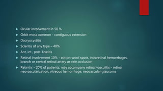  Ocular involvement in 50 %
 Orbit most common - contiguous extension
 Dacryocystitis
 Scleritis of any type – 40%
 Ant, int., post. Uveitis
 Retinal involvement 10% - cotton-wool spots, intraretinal hemorrhages,
branch or central retinal artery or vein occlusion
 Retinitis - 20% of patients; may accompany retinal vasculitis - retinal
neovascularization, vitreous hemorrhage, neovascular glaucoma
 
