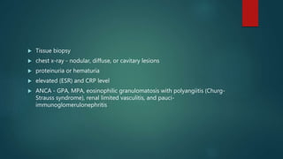  Tissue biopsy
 chest x-ray - nodular, diffuse, or cavitary lesions
 proteinuria or hematuria
 elevated (ESR) and CRP level
 ANCA - GPA, MPA, eosinophilic granulomatosis with polyangiitis (Churg-
Strauss syndrome), renal limited vasculitis, and pauci-
immunoglomerulonephritis
 