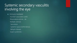 Systemic secondary vasculitis
involving the eye
 Immune mediated
HLA B27-associated uveitis
Rheumatoid arthritis , JIA
Multiple sclerosis
Sarcoidosis
Systemic lupus erythematosus
Behçet’s disease
Susac’s syndrome
 