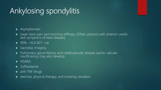 Ankylosing spondylitis
 Asymptomatic
 lower back pain and morning stiffness, (Often, persons with anterior uveitis
lack symptoms of back disease)
 90% - HLA B27 +ve
 Sacroiliac imaging
 Pulmonary apical fibrosis and cardiovascular disease (aortic valvular
insufficiency) may also develop
 NSAIDs
 Sulfasalazine
 anti-TNF drugs
 exercise, physical therapy, and smoking cessation
 