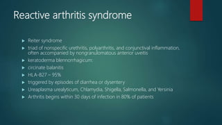 Reactive arthritis syndrome
 Reiter syndrome
 triad of nonspecific urethritis, polyarthritis, and conjunctival inflammation,
often accompanied by nongranulomatous anterior uveitis
 keratoderma blennorrhagicum:
 circinate balanitis
 HLA-B27 – 95%
 triggered by episodes of diarrhea or dysentery
 Ureaplasma urealyticum, Chlamydia, Shigella, Salmonella, and Yersinia
 Arthritis begins within 30 days of infection in 80% of patients
 