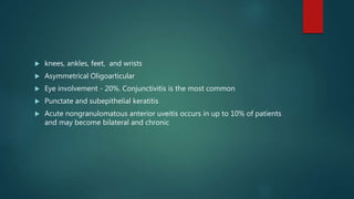  knees, ankles, feet, and wrists
 Asymmetrical Oligoarticular
 Eye involvement - 20%. Conjunctivitis is the most common
 Punctate and subepithelial keratitis
 Acute nongranulomatous anterior uveitis occurs in up to 10% of patients
and may become bilateral and chronic
 