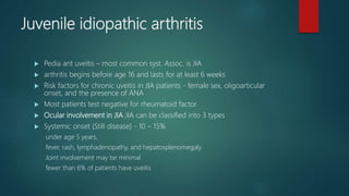 Juvenile idiopathic arthritis
 Pedia ant uveitis – most common syst. Assoc. is JIA
 arthritis begins before age 16 and lasts for at least 6 weeks
 Risk factors for chronic uveitis in JIA patients - female sex, oligoarticular
onset, and the presence of ANA
 Most patients test negative for rheumatoid factor
 Ocular involvement in JIA JIA can be classified into 3 types
 Systemic onset (Still disease) - 10 – 15%
under age 5 years,
fever, rash, lymphadenopathy, and hepatosplenomegaly
Joint involvement may be minimal
fewer than 6% of patients have uveitis
 