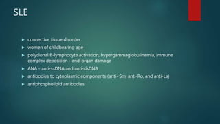 SLE
 connective tissue disorder
 women of childbearing age
 polyclonal B-lymphocyte activation, hypergammaglobulinemia, immune
complex deposition - end-organ damage
 ANA - anti-ssDNA and anti-dsDNA
 antibodies to cytoplasmic components (anti- Sm, anti-Ro, and anti-La)
 antiphospholipid antibodies
 