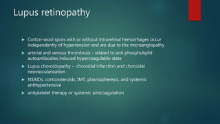 Lupus retinopathy
 Cotton-wool spots with or without intraretinal hemorrhages occur
independently of hypertension and are due to the microangiopathy
 arterial and venous thrombosis - related to anti phospholipild
autoantibodies induced hypercoagulable state
 Lupus choroidopathy - choroidal infarction and choroidal
neovascularization
 NSAIDs, corticosteroids, IMT, plasmapheresis, and systemic
antihypertensive
 antiplatelet therapy or systemic anticoagulation
 