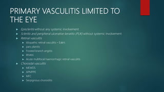 PRIMARY VASCULITIS LIMITED TO
THE EYE
 Episcleritis without any systemic involvement
 Scleritis and peripheral ulcerative keratitis (PUK) without systemic involvement
 Retinal vasculitis
 Idiopathic retinal vasculitis – Eale’s
 pars planitis
 Frosted branch angiitis
 IRVAN
 Acute multifocal haemorrhagic retinal vasculitis
 Choroidal vasculitis
 MEWDS
 APMPPE
 MFC
 Serpiginous choroiditis
 