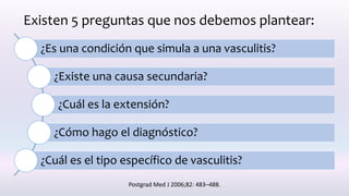 Existen 5 preguntas que nos debemos plantear:
¿Es una condición que simula a una vasculitis?
¿Existe una causa secundaria?
¿Cuál es la extensión?
¿Cómo hago el diagnóstico?
¿Cuál es el tipo específico de vasculitis?
Postgrad Med J 2006;82: 483–488.
 