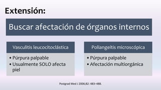 Extensión:
Buscar afectación de órganos internos
Vasculitis leucocitoclástica
•Púrpura palpable
•Usualmente SOLO afecta
piel
Poliangeítis microscópica
•Púrpura palpable
•Afectación multiorgánica
Postgrad Med J 2006;82: 483–488.
 
