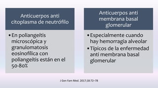 Anticuerpos anti
citoplasma de neutrófilo
•En poliangeítis
microscópica y
granulomatosis
eosinofílica con
poliangeítis están en el
50-80%
Anticuerpos anti
membrana basal
glomerular
•Especialmente cuando
hay hemorragia alveolar
•Típicos de la enfermedad
anti membrana basal
glomerular
J Gen Fam Med. 2017;18:72–78
 