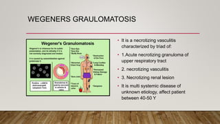 WEGENERS GRAULOMATOSIS
• It is a necrotizing vasculitis
characterized by triad of:
• 1.Acute necrotizing granuloma of
upper respiratory tract
• 2. necrotizing vasculitis
• 3. Necrotizing renal lesion
• It is multi systemic disease of
unknown etiology, affect patient
between 40-50 Y
 