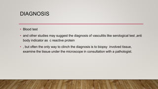 DIAGNOSIS
• Blood test
• and other studies may suggest the diagnosis of vasculitis like serological test ,anti
body indicator as c reactive protein
• , but often the only way to clinch the diagnosis is to biopsy involved tissue,
examine the tissue under the microscope in consultation with a pathologist.
 