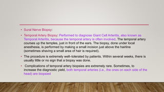 • Sural Nerve Biopsy:
• Temporal Artery Biopsy: Performed to diagnose Giant Cell Arteritis, also known as
Temporal Arteritis, because the temporal artery is often involved. The temporal artery
courses up the temples, just in front of the ears. The biopsy, done under local
anesthesia, is performed by making a small incision just above the hairline
(sometimes shaving a small area of hair is required).
• The procedure is extremely well–tolerated by patients. Within several weeks, there is
usually little or no sign that a biopsy was done.
• Complications of temporal artery biopsies are extremely rare. Sometimes, to
increase the diagnostic yield, both temporal arteries (i.e., the ones on each side of the
head) are biopsied
 