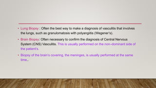 • Lung Biopsy : Often the best way to make a diagnosis of vasculitis that involves
the lungs, such as granulomatosis with polyangiitis (Wegener’s).
• Brain Biopsy: Often necessary to confirm the diagnosis of Central Nervous
System (CNS) Vasculitis. This is usually performed on the non–dominant side of
the patient’s.
• Biopsy of the brain’s covering, the meninges, is usually performed at the same
time..
 