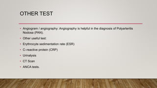 OTHER TEST
• Angiogram / angiography: Angiography is helpful in the diagnosis of Polyarteritis
Nodosa (PAN).
• Other useful test:
• Erythrocyte sedimentation rate (ESR)
• C–reactive protein (CRP)
• Urinalysis
• CT Scan
• ANCA tests.
 