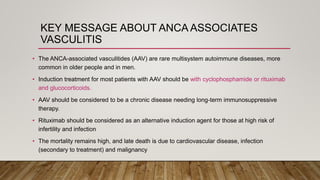 KEY MESSAGE ABOUT ANCA ASSOCIATES
VASCULITIS
• The ANCA-associated vasculitides (AAV) are rare multisystem autoimmune diseases, more
common in older people and in men.
• Induction treatment for most patients with AAV should be with cyclophosphamide or rituximab
and glucocorticoids.
• AAV should be considered to be a chronic disease needing long-term immunosuppressive
therapy.
• Rituximab should be considered as an alternative induction agent for those at high risk of
infertility and infection
• The mortality remains high, and late death is due to cardiovascular disease, infection
(secondary to treatment) and malignancy
 