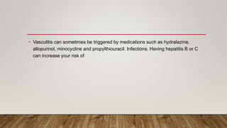 • Vasculitis can sometimes be triggered by medications such as hydralazine,
allopurinol, minocycline and propylthiouracil. Infections. Having hepatitis B or C
can increase your risk of
 
