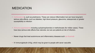 MEDICATION
• Corticosteroids, such as prednisone. These can reduce inflammation but can have long-term
serious side effects, such as diabetes, high blood pressure, glaucoma, osteoporosis or greater
susceptibility to infection
• Immune suppressants including cyclophosphamide or methotrexate (for milder cases). These
have less serious side effects than steroids, but can put patients at risk of infection.
• Newer drugs that treat autoimmune and inflammatory diseases such as rituximab
• IV immunoglobulin (IVIg), which may be given to people with sever vasculitis
 