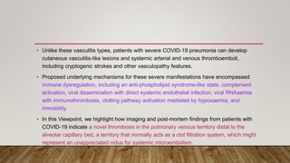 • Unlike these vasculitis types, patients with severe COVID-19 pneumonia can develop
cutaneous vasculitis-like lesions and systemic arterial and venous thromboemboli,
including cryptogenic strokes and other vasculopathy features.
• Proposed underlying mechanisms for these severe manifestations have encompassed
immune dysregulation, including an anti-phospholipid syndrome-like state, complement
activation, viral dissemination with direct systemic endothelial infection, viral RNAaemia
with immunothrombosis, clotting pathway activation mediated by hypoxaemia, and
immobility.
• In this Viewpoint, we highlight how imaging and post-mortem findings from patients with
COVID-19 indicate a novel thrombosis in the pulmonary venous territory distal to the
alveolar capillary bed, a territory that normally acts as a clot filtration system, which might
represent an unappreciated nidus for systemic microembolism.
.
 