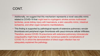 CONT.
• Additionally, we suggest that this mechanism represents a novel vasculitis mimic
related to COVID-19 that might lead to cryptogenic strokes across multivessel
territories, acute kidney injury with haematuria, a skin vasculitis mimic, intestinal
ischaemia, and other organ ischaemic manifestations.
• This finding is supported by pathological reports of extensive pulmonary venular
thrombosis and peripheral organ thrombosis with pauci-immune cellular infiltrates.
Therefore, severe COVID-19 pneumonia with extensive pulmonary intravascular
coagulopathy might help to explain the numerous systemic complications of
COVID-19, in which the demonstration of direct organ infection has not
adequately explained the pathology
 