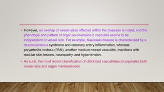 • However, an overlap of vessel sizes affected within the diseases is noted, and the
phenotype and pattern of organ involvement in vasculitis seems to be
independent of vessel size. For example, Kawasaki disease is characterized by a
mucocutaneous syndrome and coronary artery inflammation, whereas
polyarteritis nodosa (PAN), another medium-vessel vasculitis, manifests with
nodular skin lesions, neuropathy, and hypertension.
• As such, the most recent classification of childhood vasculitides incorporates both
vessel size and organ manifestations
 