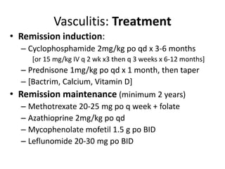 • Remission induction:
– Cyclophosphamide 2mg/kg po qd x 3-6 months
[or 15 mg/kg IV q 2 wk x3 then q 3 weeks x 6-12 months]
– Prednisone 1mg/kg po qd x 1 month, then taper
– [Bactrim, Calcium, Vitamin D]
• Remission maintenance (minimum 2 years)
– Methotrexate 20-25 mg po q week + folate
– Azathioprine 2mg/kg po qd
– Mycophenolate mofetil 1.5 g po BID
– Leflunomide 20-30 mg po BID
Vasculitis: Treatment
 