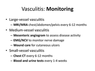 Vasculitis: Monitoring
• Large-vessel vasculitis
– MRI/MRA chest/abdomen/pelvis every 6-12 months
• Medium-vessel vasculitis
– Mesenteric angiogram to assess disease activity
– EMG/NCV to monitor nerve damage
– Wound care for cutaneous ulcers
• Small-vessel vasculitis
– Chest CT every 6-12 months
– Blood and urine tests every 1-4 weeks
 