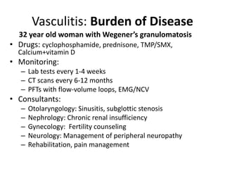 32 year old woman with Wegener’s granulomatosis
• Drugs: cyclophosphamide, prednisone, TMP/SMX,
Calcium+vitamin D
• Monitoring:
– Lab tests every 1-4 weeks
– CT scans every 6-12 months
– PFTs with flow-volume loops, EMG/NCV
• Consultants:
– Otolaryngology: Sinusitis, subglottic stenosis
– Nephrology: Chronic renal insufficiency
– Gynecology: Fertility counseling
– Neurology: Management of peripheral neuropathy
– Rehabilitation, pain management
Vasculitis: Burden of Disease
 