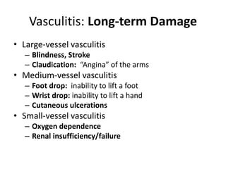Vasculitis: Long-term Damage
• Large-vessel vasculitis
– Blindness, Stroke
– Claudication: “Angina” of the arms
• Medium-vessel vasculitis
– Foot drop: inability to lift a foot
– Wrist drop: inability to lift a hand
– Cutaneous ulcerations
• Small-vessel vasculitis
– Oxygen dependence
– Renal insufficiency/failure
 