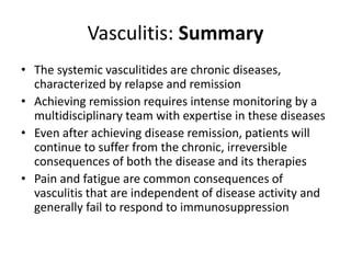 Vasculitis: Summary
• The systemic vasculitides are chronic diseases,
characterized by relapse and remission
• Achieving remission requires intense monitoring by a
multidisciplinary team with expertise in these diseases
• Even after achieving disease remission, patients will
continue to suffer from the chronic, irreversible
consequences of both the disease and its therapies
• Pain and fatigue are common consequences of
vasculitis that are independent of disease activity and
generally fail to respond to immunosuppression
 